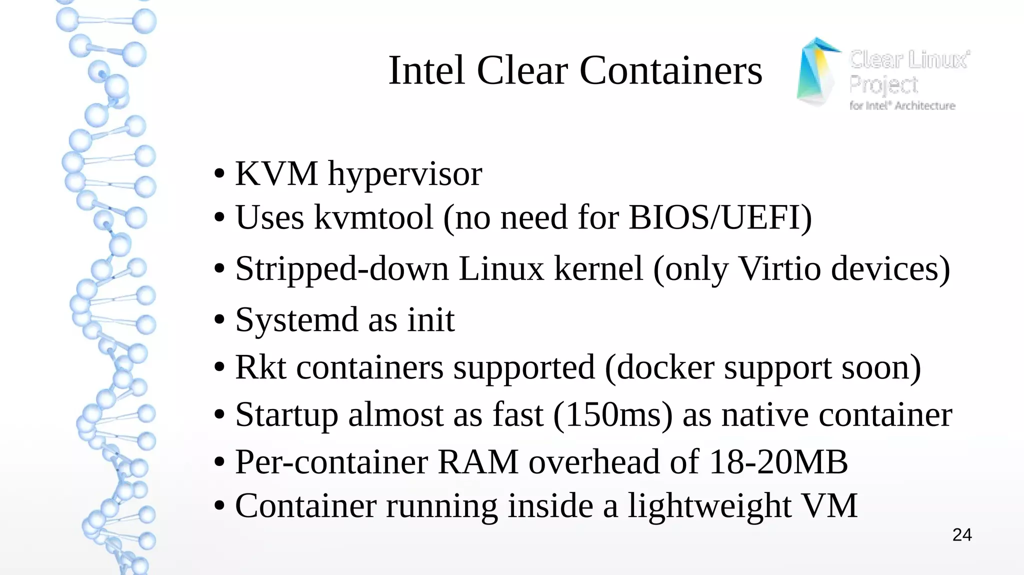 24
Intel Clear Containers
● KVM hypervisor
● Uses kvmtool (no need for BIOS/UEFI)
● Stripped-down Linux kernel (only Virtio devices)
● Systemd as init
● Rkt containers supported (docker support soon)
● Startup almost as fast (150ms) as native container
● Per-container RAM overhead of 18-20MB
● Container running inside a lightweight VM
 