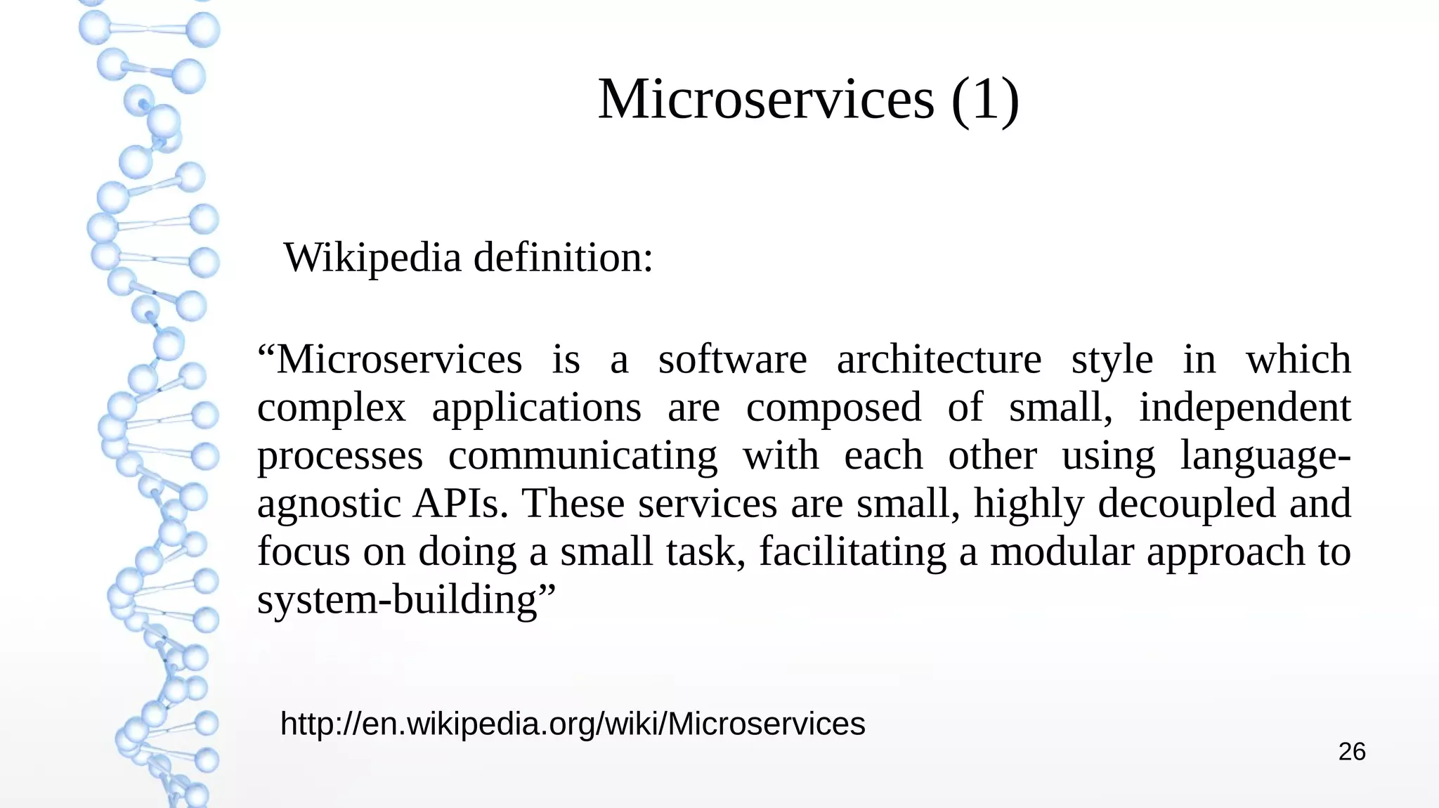 26
Microservices (1)
“Microservices is a software architecture style in which
complex applications are composed of small, independent
processes communicating with each other using language-
agnostic APIs. These services are small, highly decoupled and
focus on doing a small task, facilitating a modular approach to
system-building”
Wikipedia definition:
http://en.wikipedia.org/wiki/Microservices
 