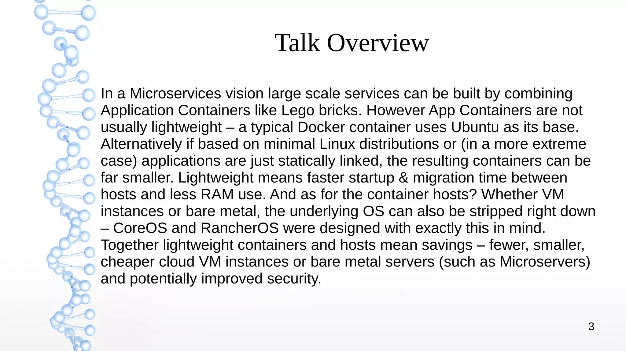 3
Talk Overview
In a Microservices vision large scale services can be built by combining
Application Containers like Lego bricks. However App Containers are not
usually lightweight – a typical Docker container uses Ubuntu as its base.
Alternatively if based on minimal Linux distributions or (in a more extreme
case) applications are just statically linked, the resulting containers can be
far smaller. Lightweight means faster startup & migration time between
hosts and less RAM use. And as for the container hosts? Whether VM
instances or bare metal, the underlying OS can also be stripped right down
– CoreOS and RancherOS were designed with exactly this in mind.
Together lightweight containers and hosts mean savings – fewer, smaller,
cheaper cloud VM instances or bare metal servers (such as Microservers)
and potentially improved security.
 
