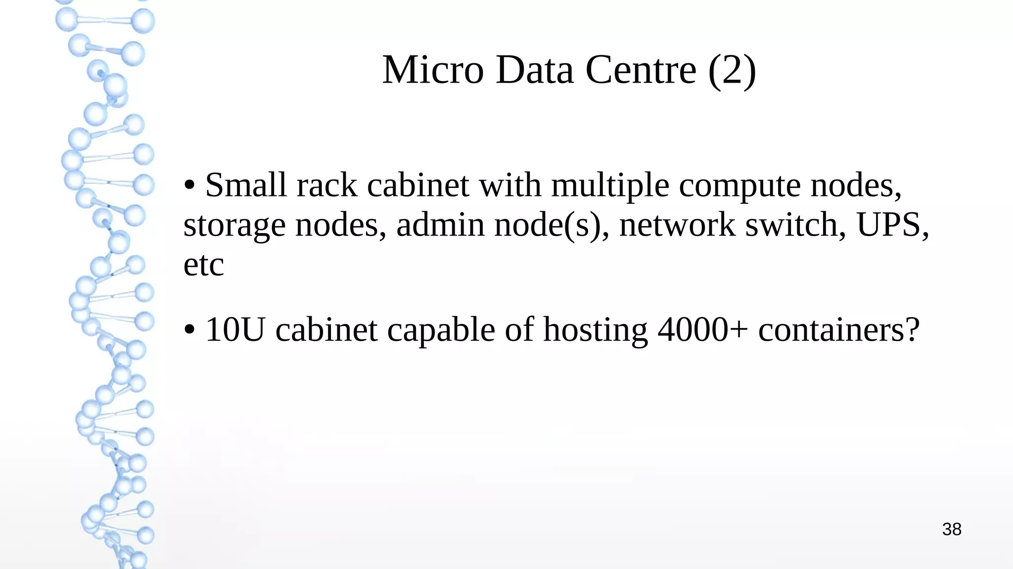 38
Micro Data Centre (2)
● Small rack cabinet with multiple compute nodes,
storage nodes, admin node(s), network switch, UPS,
etc
● 10U cabinet capable of hosting 4000+ containers?
 