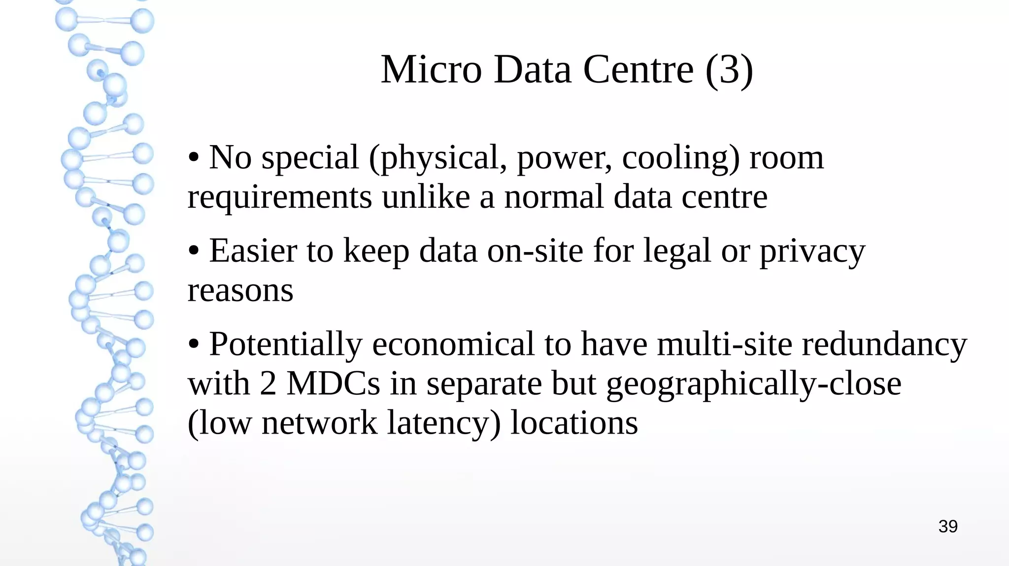 39
Micro Data Centre (3)
● No special (physical, power, cooling) room
requirements unlike a normal data centre
● Easier to keep data on-site for legal or privacy
reasons
● Potentially economical to have multi-site redundancy
with 2 MDCs in separate but geographically-close
(low network latency) locations
 