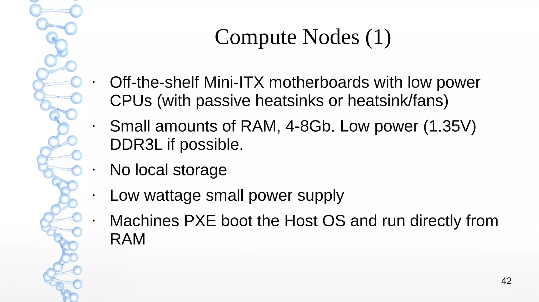 42
Compute Nodes (1)
●
Off-the-shelf Mini-ITX motherboards with low power
CPUs (with passive heatsinks or heatsink/fans)
●
Small amounts of RAM, 4-8Gb. Low power (1.35V)
DDR3L if possible.
●
No local storage
●
Low wattage small power supply
●
Machines PXE boot the Host OS and run directly from
RAM
 