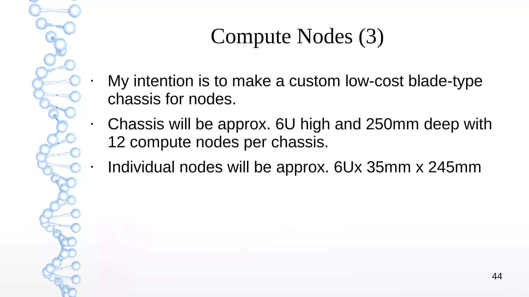 44
Compute Nodes (3)
●
My intention is to make a custom low-cost blade-type
chassis for nodes.
●
Chassis will be approx. 6U high and 250mm deep with
12 compute nodes per chassis.
●
Individual nodes will be approx. 6Ux 35mm x 245mm
 