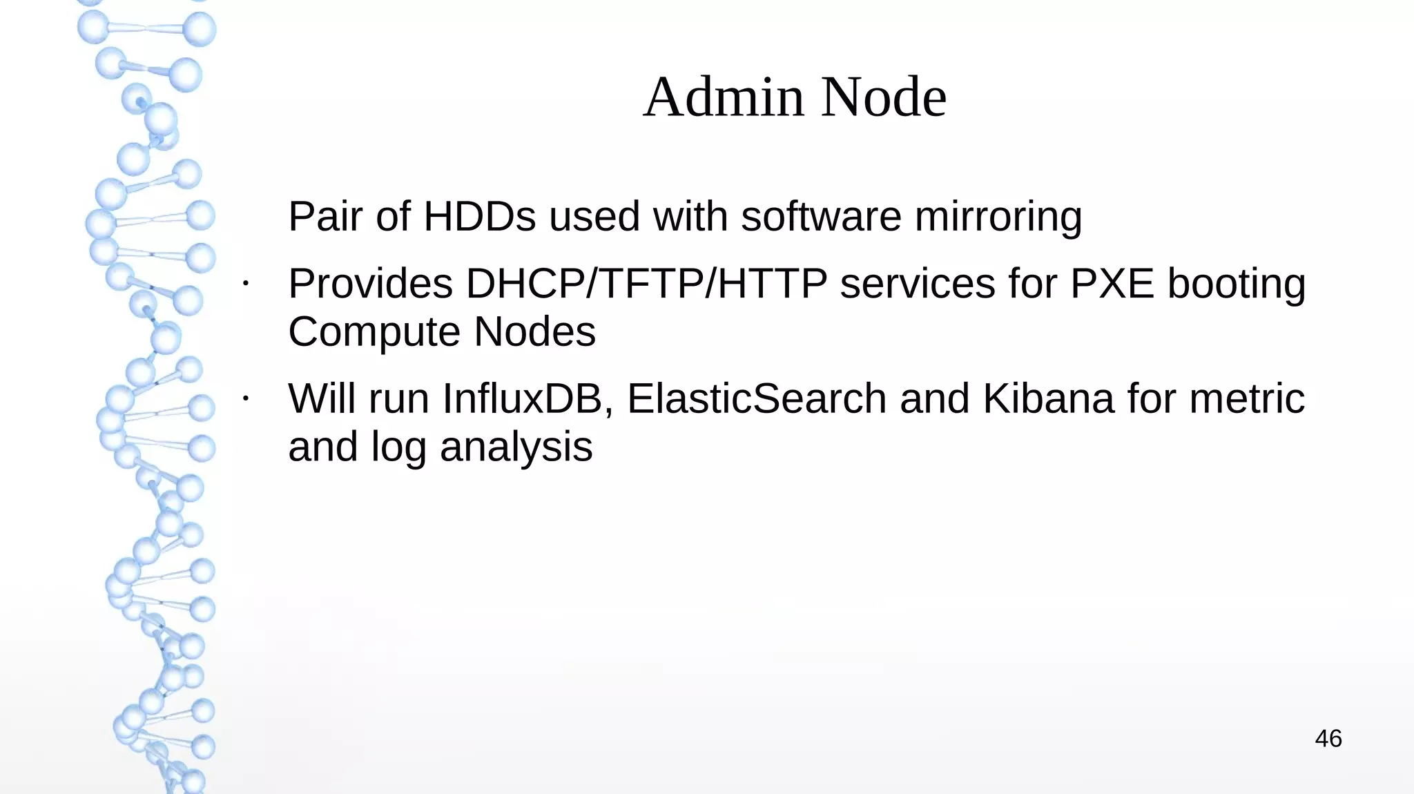46
Admin Node
Pair of HDDs used with software mirroring
●
Provides DHCP/TFTP/HTTP services for PXE booting
Compute Nodes
●
Will run InfluxDB, ElasticSearch and Kibana for metric
and log analysis
 