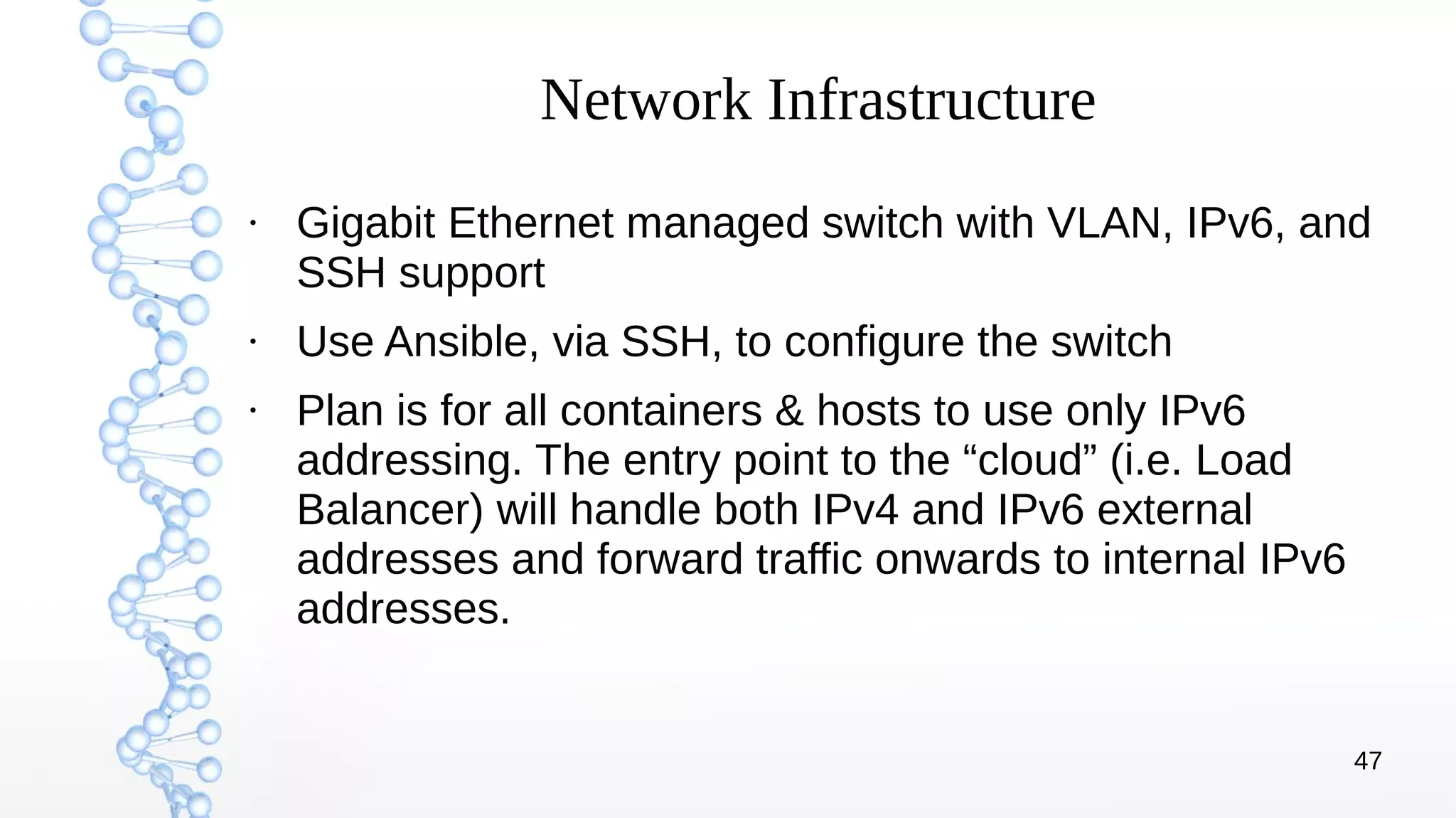 47
Network Infrastructure
●
Gigabit Ethernet managed switch with VLAN, IPv6, and
SSH support
●
Use Ansible, via SSH, to configure the switch
●
Plan is for all containers & hosts to use only IPv6
addressing. The entry point to the “cloud” (i.e. Load
Balancer) will handle both IPv4 and IPv6 external
addresses and forward traffic onwards to internal IPv6
addresses.
 