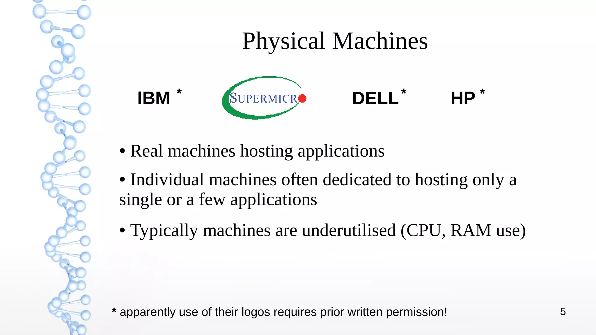 5
Physical Machines
● Real machines hosting applications
● Individual machines often dedicated to hosting only a
single or a few applications
● Typically machines are underutilised (CPU, RAM use)
IBM HPDELL* * *
* apparently use of their logos requires prior written permission!
 