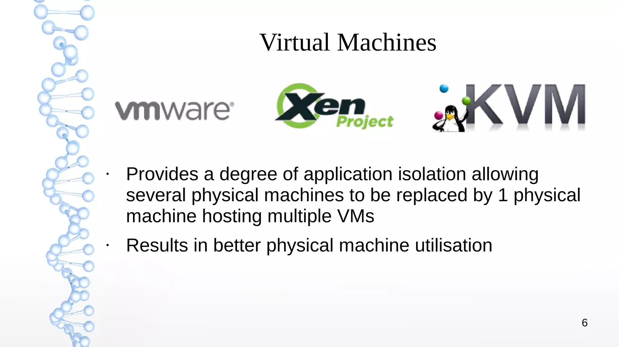 6
Virtual Machines
●
Provides a degree of application isolation allowing
several physical machines to be replaced by 1 physical
machine hosting multiple VMs
●
Results in better physical machine utilisation
 