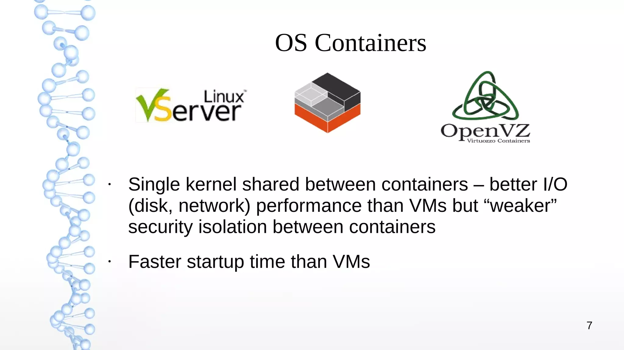 7
OS Containers
●
Single kernel shared between containers – better I/O
(disk, network) performance than VMs but “weaker”
security isolation between containers
●
Faster startup time than VMs
 