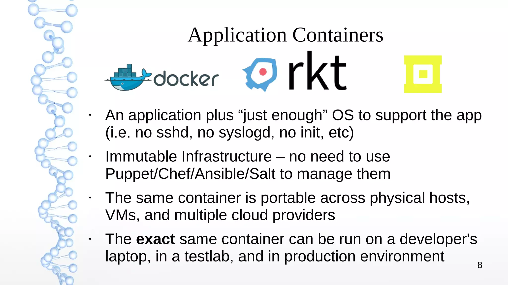 8
Application Containers
●
An application plus “just enough” OS to support the app
(i.e. no sshd, no syslogd, no init, etc)
●
Immutable Infrastructure – no need to use
Puppet/Chef/Ansible/Salt to manage them
●
The same container is portable across physical hosts,
VMs, and multiple cloud providers
●
The exact same container can be run on a developer's
laptop, in a testlab, and in production environment
 