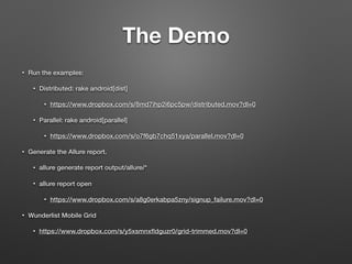 • Run the examples:
• Distributed: rake android[dist]
• https://www.dropbox.com/s/8md7ihp2i6pc5pw/distributed.mov?dl=0
• Parallel: rake android[parallel]
• https://www.dropbox.com/s/o7f6gb7chq51xya/parallel.mov?dl=0
• Generate the Allure report.
• allure generate report output/allure/*
• allure report open
• https://www.dropbox.com/s/a8g0erkabpa5zny/signup_failure.mov?dl=0
• Wunderlist Mobile Grid
• https://www.dropbox.com/s/y5xsmnxﬂdguzr0/grid-trimmed.mov?dl=0
The Demo
 