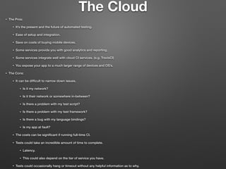 The Cloud
• The Pros:
• It’s the present and the future of automated testing.
• Ease of setup and integration.
• Save on costs of buying mobile devices.
• Some services provide you with good analytics and reporting.
• Some services integrate well with cloud CI services. (e.g. TravisCI)
• You expose your app to a much larger range of devices and OS’s.
• The Cons:
• It can be difﬁcult to narrow down issues.
• Is it my network?
• Is it their network or somewhere in-between?
• Is there a problem with my test script?
• Is there a problem with my test framework?
• Is there a bug with my language bindings?
• Is my app at fault?
• The costs can be signiﬁcant if running full-time CI.
• Tests could take an incredible amount of time to complete.
• Latency.
• This could also depend on the tier of service you have.
• Tests could occasionally hang or timeout without any helpful information as to why.
 