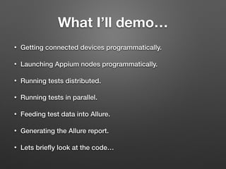 What I’ll demo…
• Getting connected devices programmatically.
• Launching Appium nodes programmatically.
• Running tests distributed.
• Running tests in parallel.
• Feeding test data into Allure.
• Generating the Allure report.
• Lets brieﬂy look at the code…
 