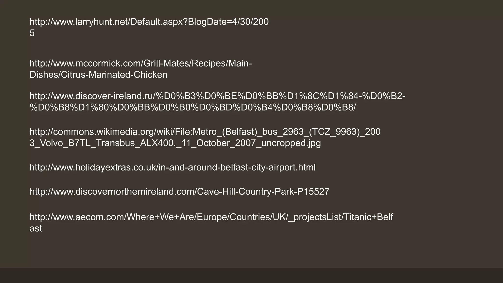 http://www.larryhunt.net/Default.aspx?BlogDate=4/30/200 
5 
http://www.mccormick.com/Grill-Mates/Recipes/Main- 
Dishes/Citrus-Marinated-Chicken 
http://www.discover-ireland.ru/%D0%B3%D0%BE%D0%BB%D1%8C%D1%84-%D0%B2- 
%D0%B8%D1%80%D0%BB%D0%B0%D0%BD%D0%B4%D0%B8%D0%B8/ 
http://commons.wikimedia.org/wiki/File:Metro_(Belfast)_bus_2963_(TCZ_9963)_200 
3_Volvo_B7TL_Transbus_ALX400,_11_October_2007_uncropped.jpg 
http://www.holidayextras.co.uk/in-and-around-belfast-city-airport.html 
http://www.discovernorthernireland.com/Cave-Hill-Country-Park-P15527 
http://www.aecom.com/Where+We+Are/Europe/Countries/UK/_projectsList/Titanic+Belf 
ast 
 