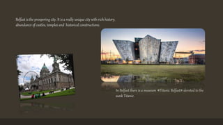 Belfast is the prospering city. It is a really unique city with rich history, 
abundance of castles, temples and historical constructions. 
In Belfast there is a museum «Titanic Belfast» devoted to the 
sunk Titanic. 
 