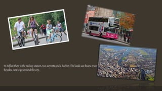 In Belfast there is the railway station, two airports and a harbor. The locals use buses, trains, 
bicycles, cars to go around the city. 
 