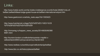 Links: 
http://www.hotels-world.com/tp.hotels.in/aldergrove-crumlin/hotel.264821/city-of-belfast. 
belfast/killead-lodge-guest-house-at-belfast-international-airport.htm 
http://www.gastronom.ru/article_resto.aspx?id=1003423 
http://www.liveinternet.ru/tags/%E4%EE%EC+%E2+%C8 
%F0%EB%E0%ED%E4%E8%E8/ 
http://inmosreg.ru/happen_news_society/20140630/60368 
8091.html 
http://tourism-london.ru/velikobritaniya/eda-i-napitki-v-velikobritanii/ 
2955-kuhnya-severnoy-irlandii.html 
http://www.restbee.ru/world/europe/velikobritanija/belfast 
http://www.bbc.co.uk/history/places/belfast 
 