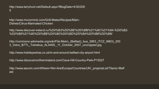 http://www.larryhunt.net/Default.aspx?BlogDate=4/30/200 
5 
http://www.mccormick.com/Grill-Mates/Recipes/Main- 
Dishes/Citrus-Marinated-Chicken 
http://www.discover-ireland.ru/%D0%B3%D0%BE%D0%BB%D1%8C%D1%84-%D0%B2- 
%D0%B8%D1%80%D0%BB%D0%B0%D0%BD%D0%B4%D0%B8%D0%B8/ 
http://commons.wikimedia.org/wiki/File:Metro_(Belfast)_bus_2963_(TCZ_9963)_200 
3_Volvo_B7TL_Transbus_ALX400,_11_October_2007_uncropped.jpg 
http://www.holidayextras.co.uk/in-and-around-belfast-city-airport.html 
http://www.discovernorthernireland.com/Cave-Hill-Country-Park-P15527 
http://www.aecom.com/Where+We+Are/Europe/Countries/UK/_projectsList/Titanic+Belf 
ast 
 