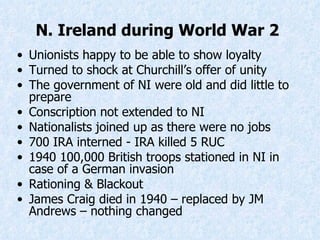 N. Ireland during World War 2   Unionists happy to be able to show loyalty Turned to shock at Churchill’s offer of unity The government of NI were old and did little to prepare Conscription not extended to NI Nationalists joined up as there were no jobs 700 IRA interned  -  IRA killed 5 RUC 1940 100,000 British troops stationed in NI in case of a German invasion Rationing &  Blackout James Craig died in 1940 – replaced by JM Andrews – nothing changed  