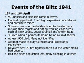 15 th  and 16 th  April 90 Junkers and Heinkels came in waves. Flares dropped first. Then high explosives, incendiaries and parachute mines Smoke screens in the docklands led to the Germans missing their targets and hitting working class areas such as New Lodge, Lower Shankill and Antrim Road 30 died when a parachute bomb hi t  an air raid shelter At least 900 died. Many not identified Attempt made to bury Catholics and Protestants separately DeValera sent 70 fire-fighters north but the water mains had been cut  Half the cities population left, many sleeping in ditches   Events of the Blitz 1941   