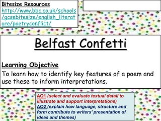 Bitesize Resources
http://www.bbc.co.uk/schools
/gcsebitesize/english_literat
ure/poetryconflict/



            Belfast Confetti
Learning Objective
To learn how to identify key features of a poem and
use these to inform interpretations.

             AO1 (select and evaluate textual detail to
             illustrate and support interpretations)
             AO2 (explain how language, structure and
             form contribute to writers’ presentation of
             ideas and themes)
 