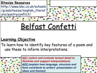 Belfast ConfettiBelfast Confetti
Learning Objective
To learn how to identify key features of a poem and
use these to inform interpretations.
AO1 (select and evaluate textual detail to
illustrate and support interpretations)
AO2 (explain how language, structure and
form contribute to writers’ presentation of
ideas and themes)
Bitesize Resources
http://www.bbc.co.uk/schools
/gcsebitesize/english_literat
ure/poetryconflict/
 
