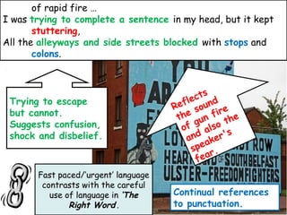 Continual references
to punctuation.
Trying to escape
but cannot.
Suggests confusion,
shock and disbelief.
of rapid fire …
I was trying to complete a sentence in my head, but it kept
stuttering,
All the alleyways and side streets blocked with stops and
colons.
Fast paced/’urgent’ language
contrasts with the careful
use of language in ‘The
Right Word’.
Reflects
the sound
of gun fire
and also the
speaker's
fear.
 