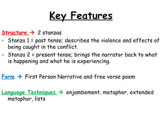 Key Features
Structure  2 stanzas
- Stanza 1 = past tense; describes the violence and effects of
being caught in the conflict.
- Stanza 2 = present tense; brings the narrator back to what
is happening and what he is experiencing.
Form  First Person Narrative and free verse poem
Language Techniques  enjambement, metaphor, extended
metaphor, lists
 
