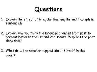 Questions
1. Explain the effect of irregular line lengths and incomplete
sentences?
2. Explain why you think the language changes from past to
present between the 1st and 2nd stanza. Why has the poet
done this?
3. What does the speaker suggest about himself in the
poem?
 