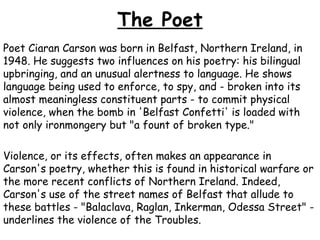 The Poet
Poet Ciaran Carson was born in Belfast, Northern Ireland, in
1948. He suggests two influences on his poetry: his bilingual
upbringing, and an unusual alertness to language. He shows
language being used to enforce, to spy, and - broken into its
almost meaningless constituent parts - to commit physical
violence, when the bomb in 'Belfast Confetti' is loaded with
not only ironmongery but "a fount of broken type."
Violence, or its effects, often makes an appearance in
Carson's poetry, whether this is found in historical warfare or
the more recent conflicts of Northern Ireland. Indeed,
Carson's use of the street names of Belfast that allude to
these battles - "Balaclava, Raglan, Inkerman, Odessa Street" -
underlines the violence of the Troubles.
 