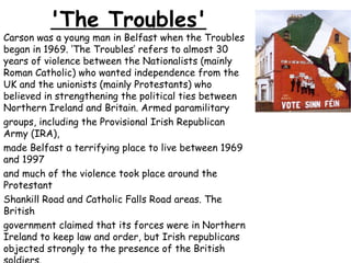 'The Troubles'
Carson was a young man in Belfast when the Troubles
began in 1969. ‘The Troubles’ refers to almost 30
years of violence between the Nationalists (mainly
Roman Catholic) who wanted independence from the
UK and the unionists (mainly Protestants) who
believed in strengthening the political ties between
Northern Ireland and Britain. Armed paramilitary
groups, including the Provisional Irish Republican
Army (IRA),
made Belfast a terrifying place to live between 1969
and 1997
and much of the violence took place around the
Protestant
Shankill Road and Catholic Falls Road areas. The
British
government claimed that its forces were in Northern
Ireland to keep law and order, but Irish republicans
objected strongly to the presence of the British
 