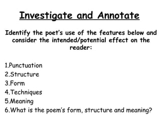 Investigate and Annotate
Identify the poet’s use of the features below and
consider the intended/potential effect on the
reader:
1.Punctuation
2.Structure
3.Form
4.Techniques
5.Meaning
6.What is the poem’s form, structure and meaning?
 