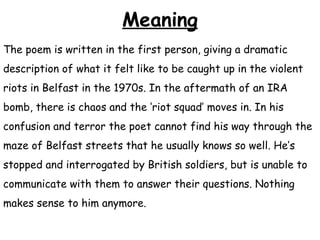 Meaning
The poem is written in the first person, giving a dramatic
description of what it felt like to be caught up in the violent
riots in Belfast in the 1970s. In the aftermath of an IRA
bomb, there is chaos and the ‘riot squad’ moves in. In his
confusion and terror the poet cannot find his way through the
maze of Belfast streets that he usually knows so well. He’s
stopped and interrogated by British soldiers, but is unable to
communicate with them to answer their questions. Nothing
makes sense to him anymore.
 