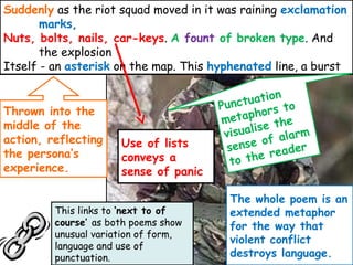 Use of lists
conveys a
sense of panic
Suddenly as the riot squad moved in it was raining exclamation
marks,
Nuts, bolts, nails, car-keys. A fount of broken type. And
the explosion
Itself - an asterisk on the map. This hyphenated line, a burst
This links to ‘next to of
course’ as both poems show
unusual variation of form,
language and use of
punctuation.
Thrown into the
middle of the
action, reflecting
the persona’s
experience.
Punctuation
metaphors to
visualise the
sense of alarm
to the reader
The whole poem is an
extended metaphor
for the way that
violent conflict
destroys language.
 