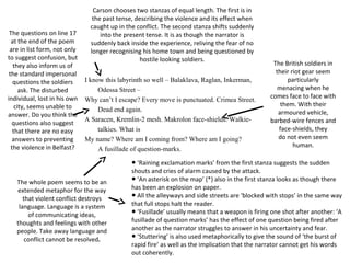 I know this labyrinth so well – Balaklava, Raglan, Inkerman,
Odessa Street –
Why can’t I escape? Every move is punctuated. Crimea Street.
Dead end again.
A Saracen, Kremlin-2 mesh. Makrolon face-shields. Walkie-
talkies. What is
My name? Where am I coming from? Where am I going?
A fusillade of question-marks.
Carson chooses two stanzas of equal length. The first is in
the past tense, describing the violence and its effect when
caught up in the conflict. The second stanza shifts suddenly
into the present tense. It is as though the narrator is
suddenly back inside the experience, reliving the fear of no
longer recognising his home town and being questioned by
hostile looking soldiers.
The British soldiers in
their riot gear seem
particularly
menacing when he
comes face to face with
them. With their
armoured vehicle,
barbed-wire fences and
face-shields, they
do not even seem
human.
The questions on line 17
at the end of the poem
are in list form, not only
to suggest confusion, but
they also inform us of
the standard impersonal
questions the soldiers
ask. The disturbed
individual, lost in his own
city, seems unable to
answer. Do you think the
questions also suggest
that there are no easy
answers to preventing
the violence in Belfast?
The whole poem seems to be an
extended metaphor for the way
that violent conflict destroys
language. Language is a system
of communicating ideas,
thoughts and feelings with other
people. Take away language and
conflict cannot be resolved.
‘● Raining exclamation marks’ from the first stanza suggests the sudden
shouts and cries of alarm caused by the attack.
‘● An asterisk on the map’ (*) also in the first stanza looks as though there
has been an explosion on paper.
● All the alleyways and side streets are ‘blocked with stops’ in the same way
that full stops halt the reader.
‘● Fusillade’ usually means that a weapon is firing one shot after another: ‘A
fusillade of question marks’ has the effect of one question being fired after
another as the narrator struggles to answer in his uncertainty and fear.
‘● Stuttering’ is also used metaphorically to give the sound of ‘the burst of
rapid fire’ as well as the implication that the narrator cannot get his words
out coherently.
 