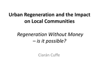 Urban Regeneration and the Impact
      on Local Communities

   Regeneration Without Money
         – is it possible?

           Ciarán Cuffe
 