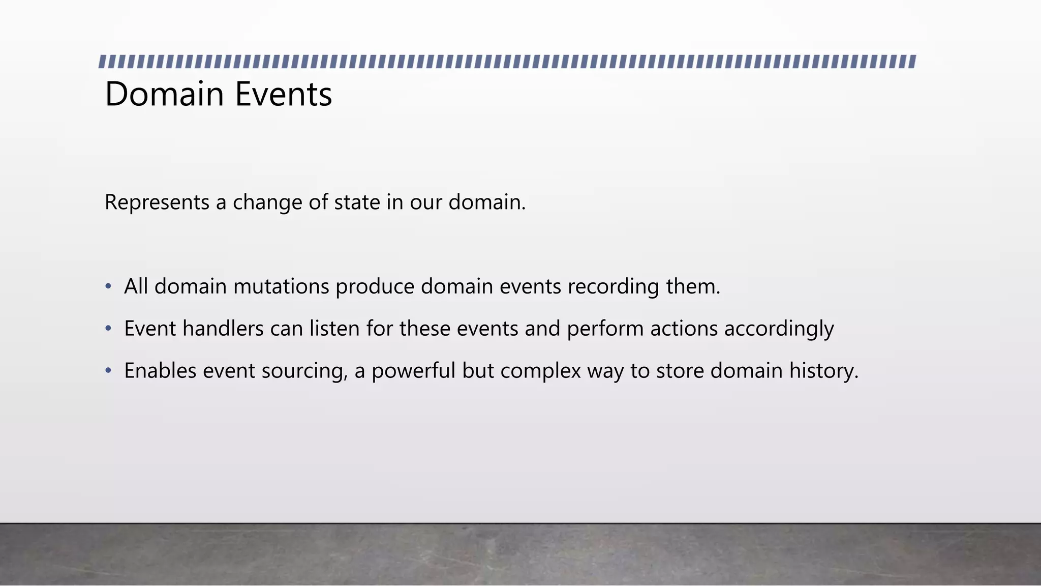 Domain Events
Represents a change of state in our domain.
• All domain mutations produce domain events recording them.
• Event handlers can listen for these events and perform actions accordingly
• Enables event sourcing, a powerful but complex way to store domain history.
 