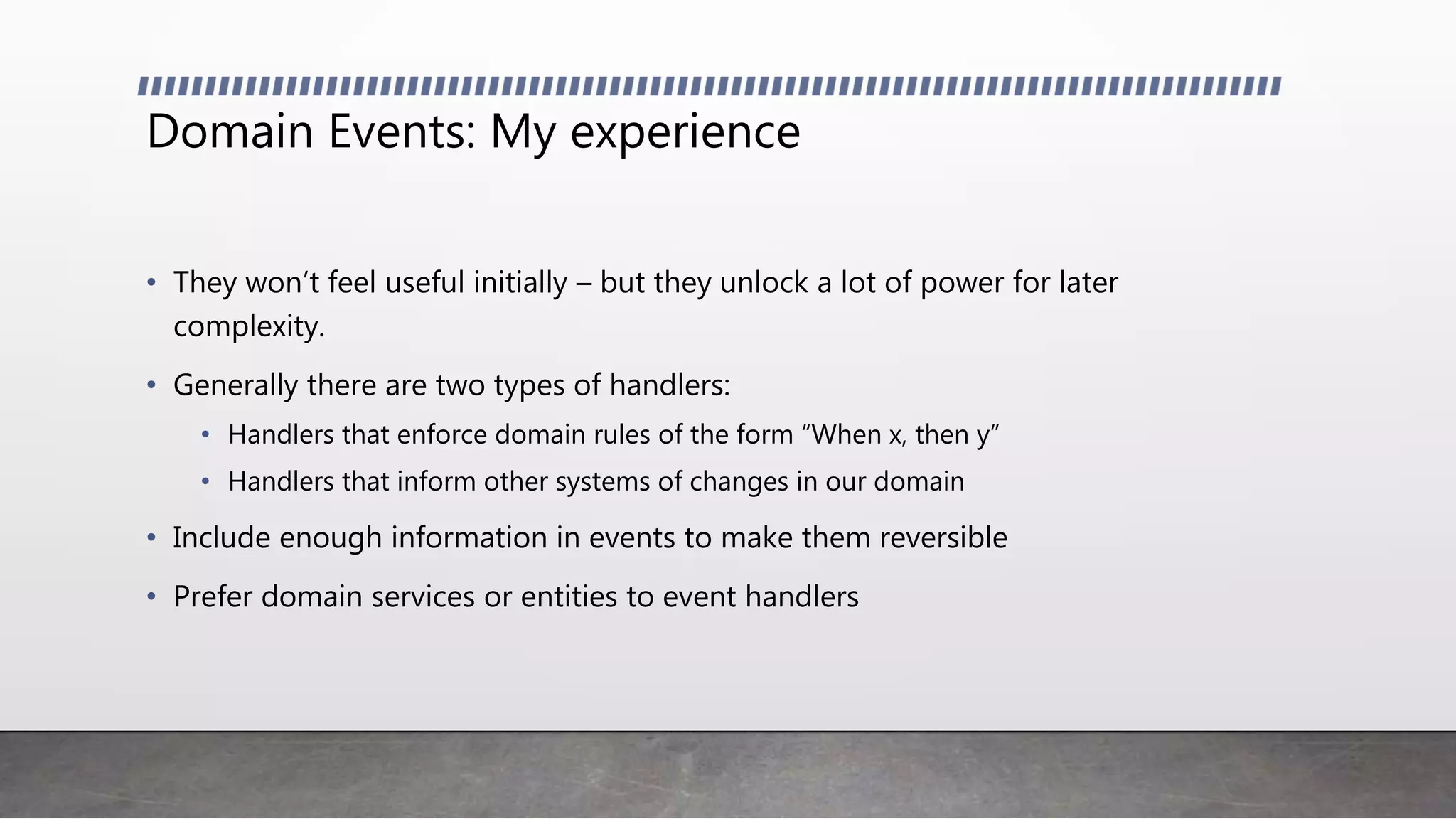 Domain Events: My experience
• They won’t feel useful initially – but they unlock a lot of power for later
complexity.
• Generally there are two types of handlers:
• Handlers that enforce domain rules of the form “When x, then y”
• Handlers that inform other systems of changes in our domain
• Include enough information in events to make them reversible
• Prefer domain services or entities to event handlers
 