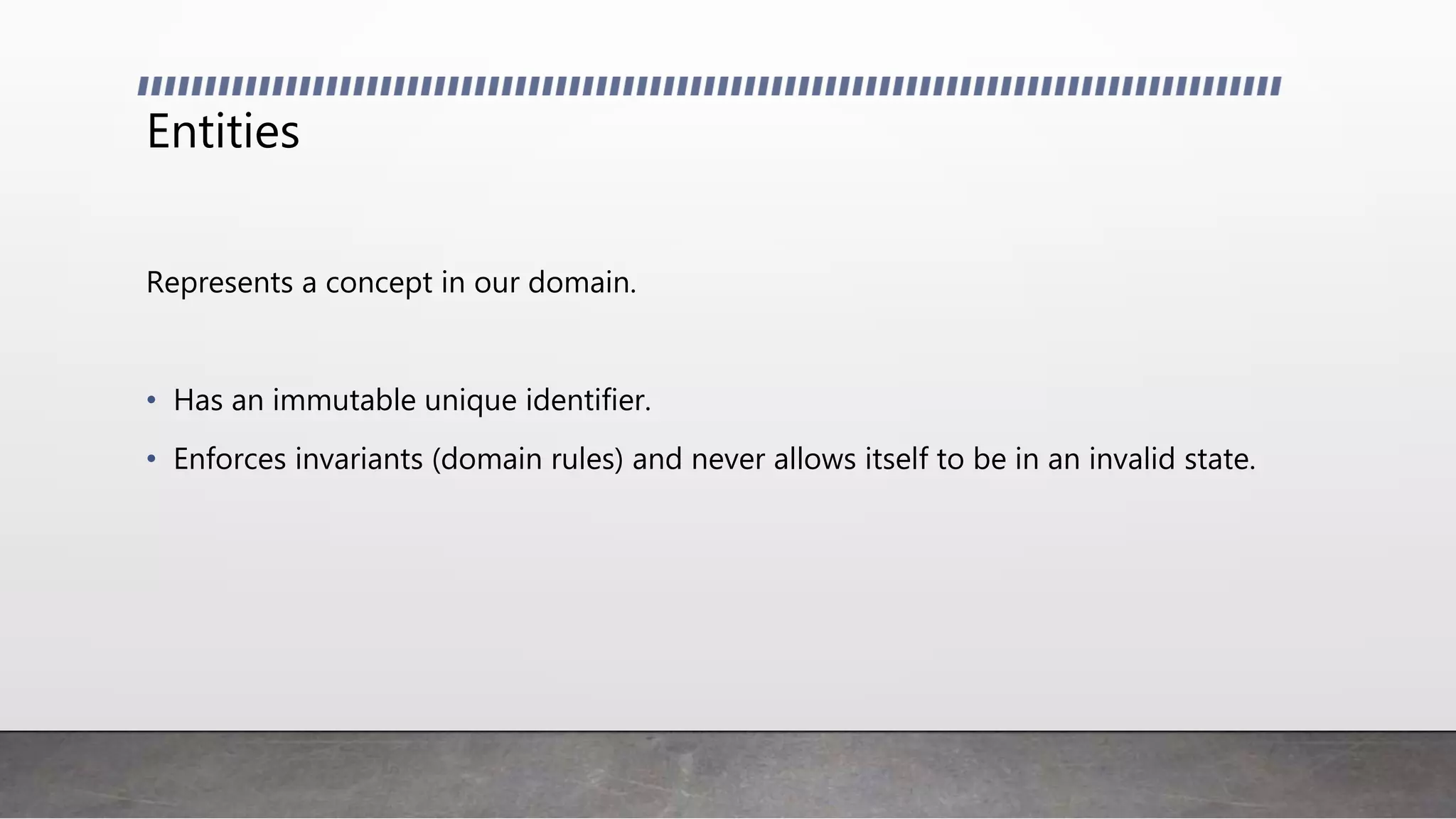 Entities
Represents a concept in our domain.
• Has an immutable unique identifier.
• Enforces invariants (domain rules) and never allows itself to be in an invalid state.
 