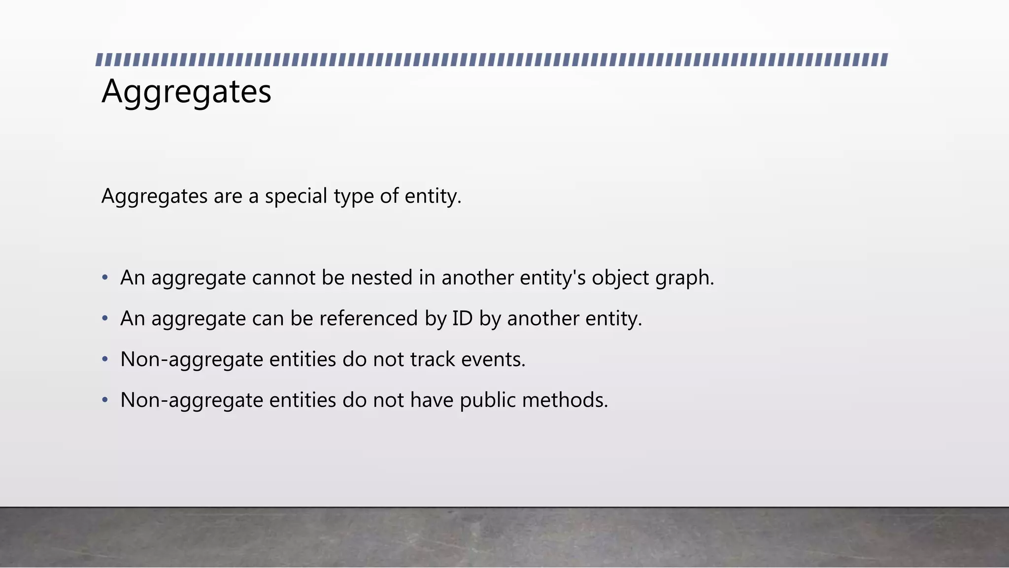 Aggregates
Aggregates are a special type of entity.
• An aggregate cannot be nested in another entity's object graph.
• An aggregate can be referenced by ID by another entity.
• Non-aggregate entities do not track events.
• Non-aggregate entities do not have public methods.
 