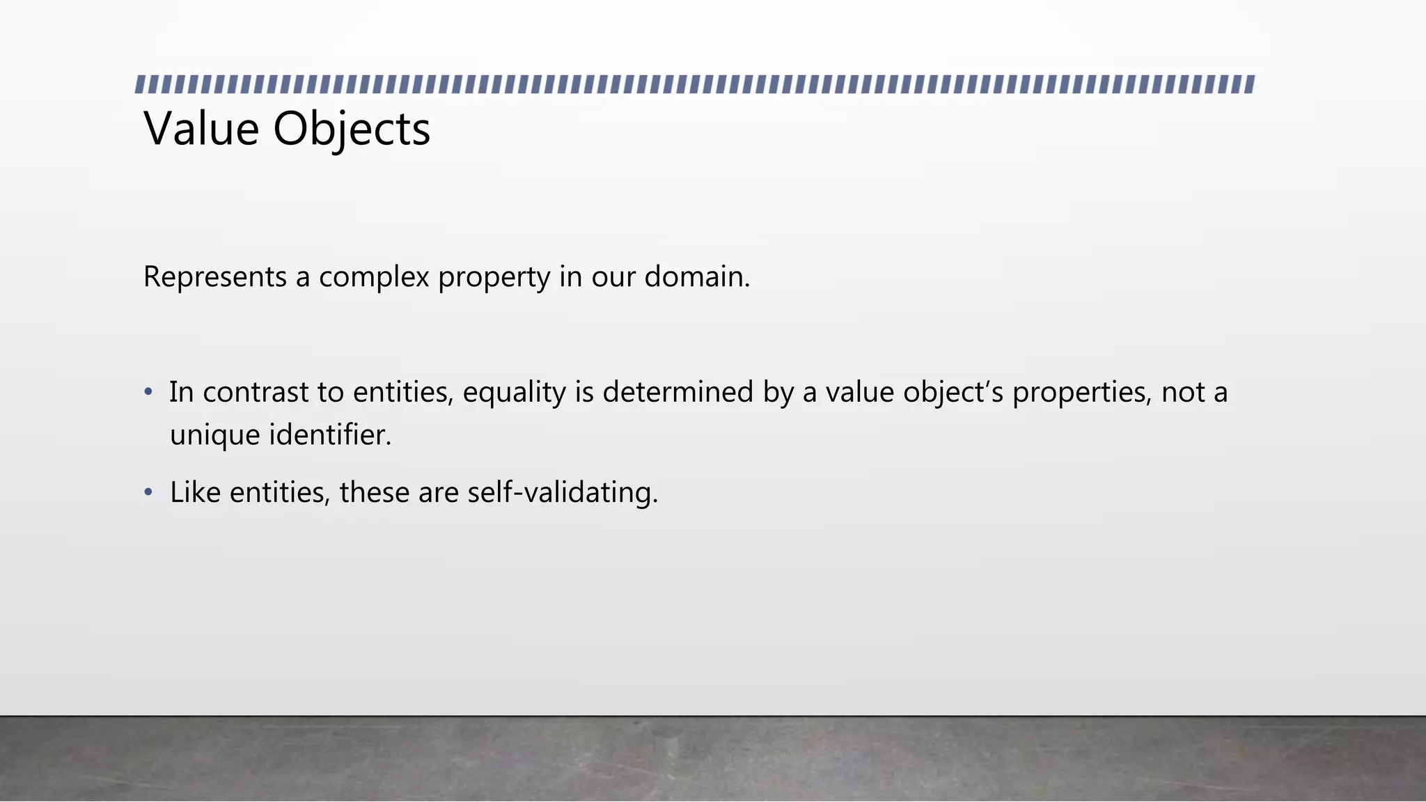 Value Objects
Represents a complex property in our domain.
• In contrast to entities, equality is determined by a value object’s properties, not a
unique identifier.
• Like entities, these are self-validating.
 