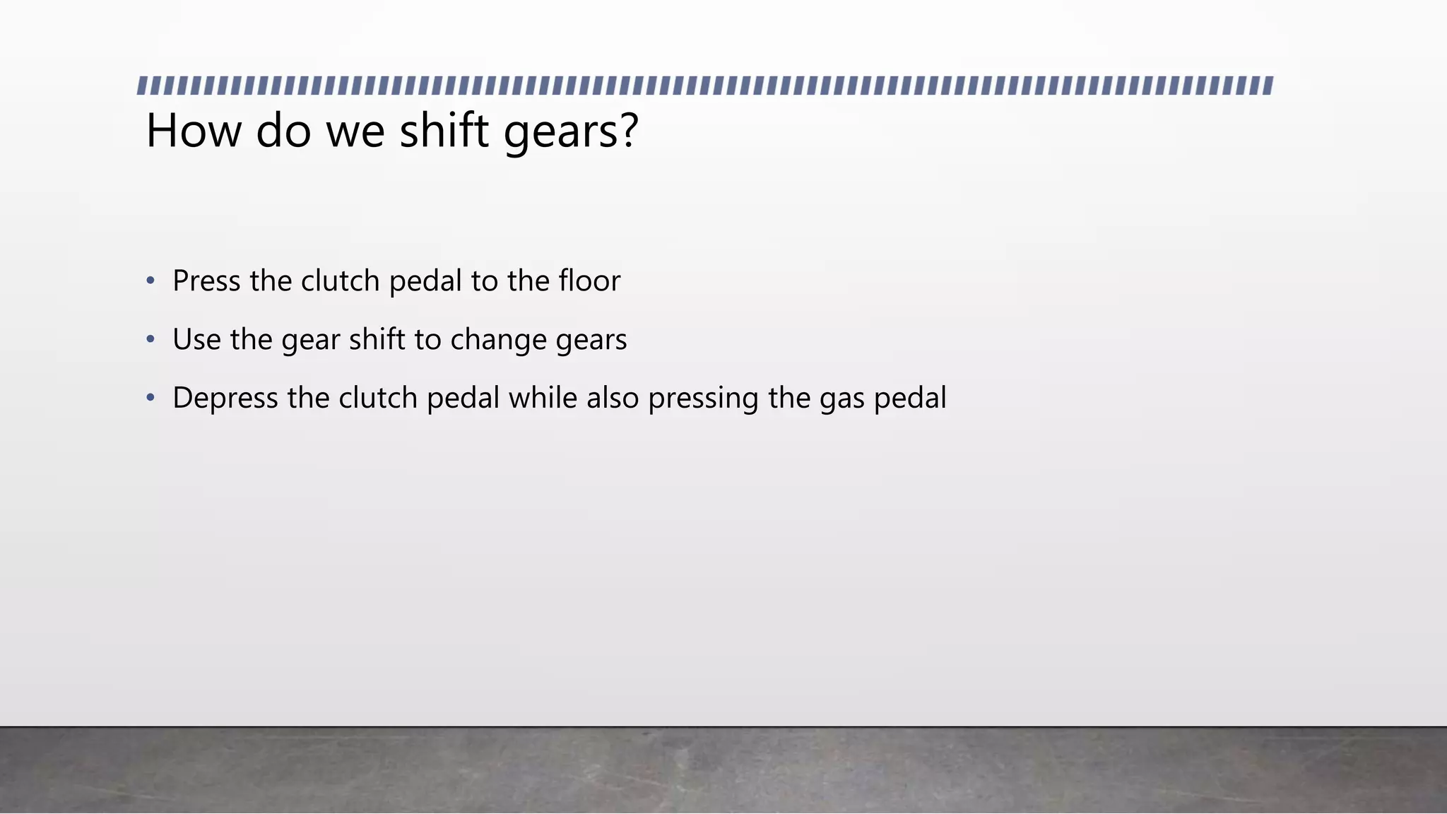How do we shift gears?
• Press the clutch pedal to the floor
• Use the gear shift to change gears
• Depress the clutch pedal while also pressing the gas pedal
 