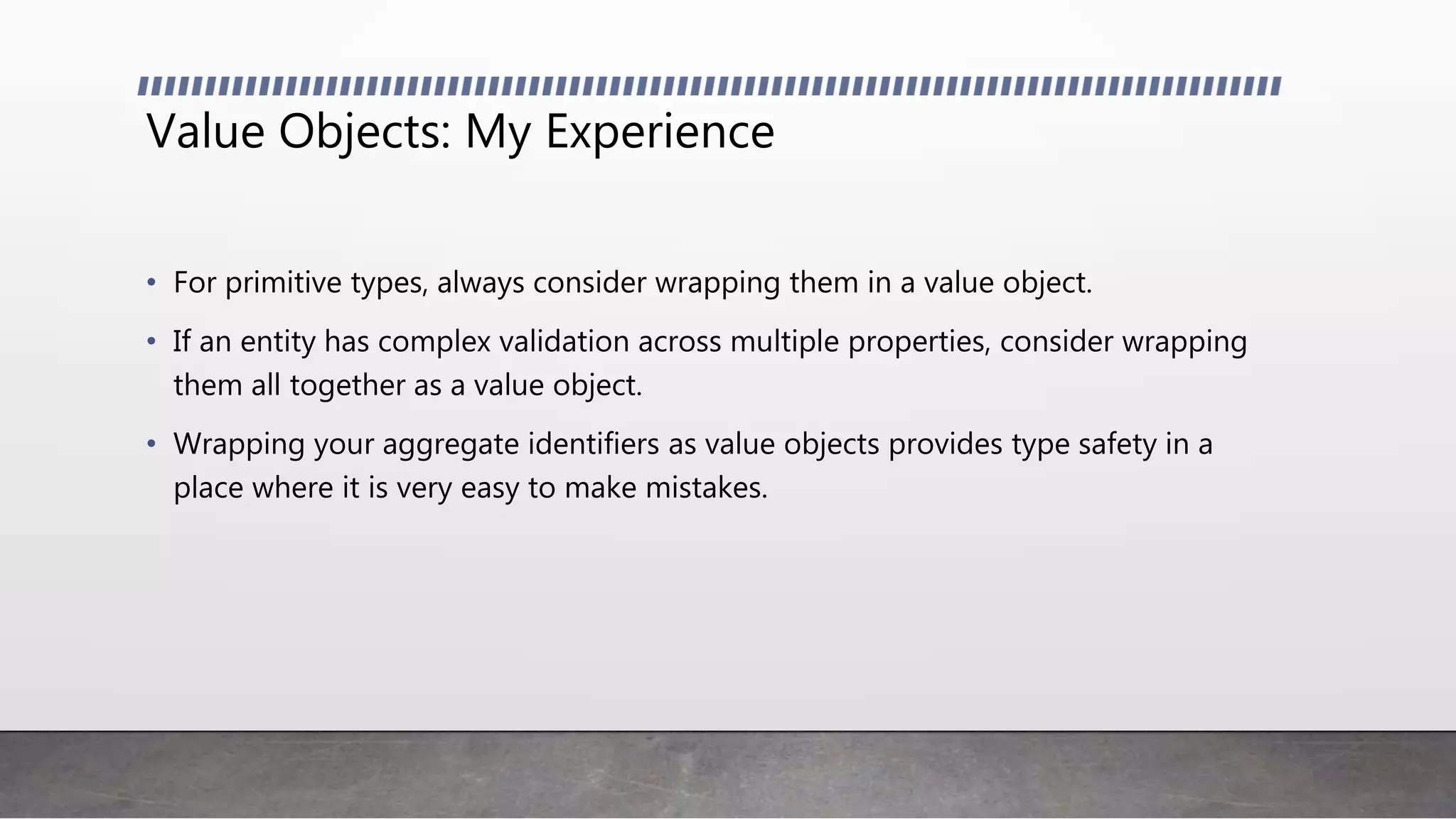 Value Objects: My Experience
• For primitive types, always consider wrapping them in a value object.
• If an entity has complex validation across multiple properties, consider wrapping
them all together as a value object.
• Wrapping your aggregate identifiers as value objects provides type safety in a
place where it is very easy to make mistakes.
 