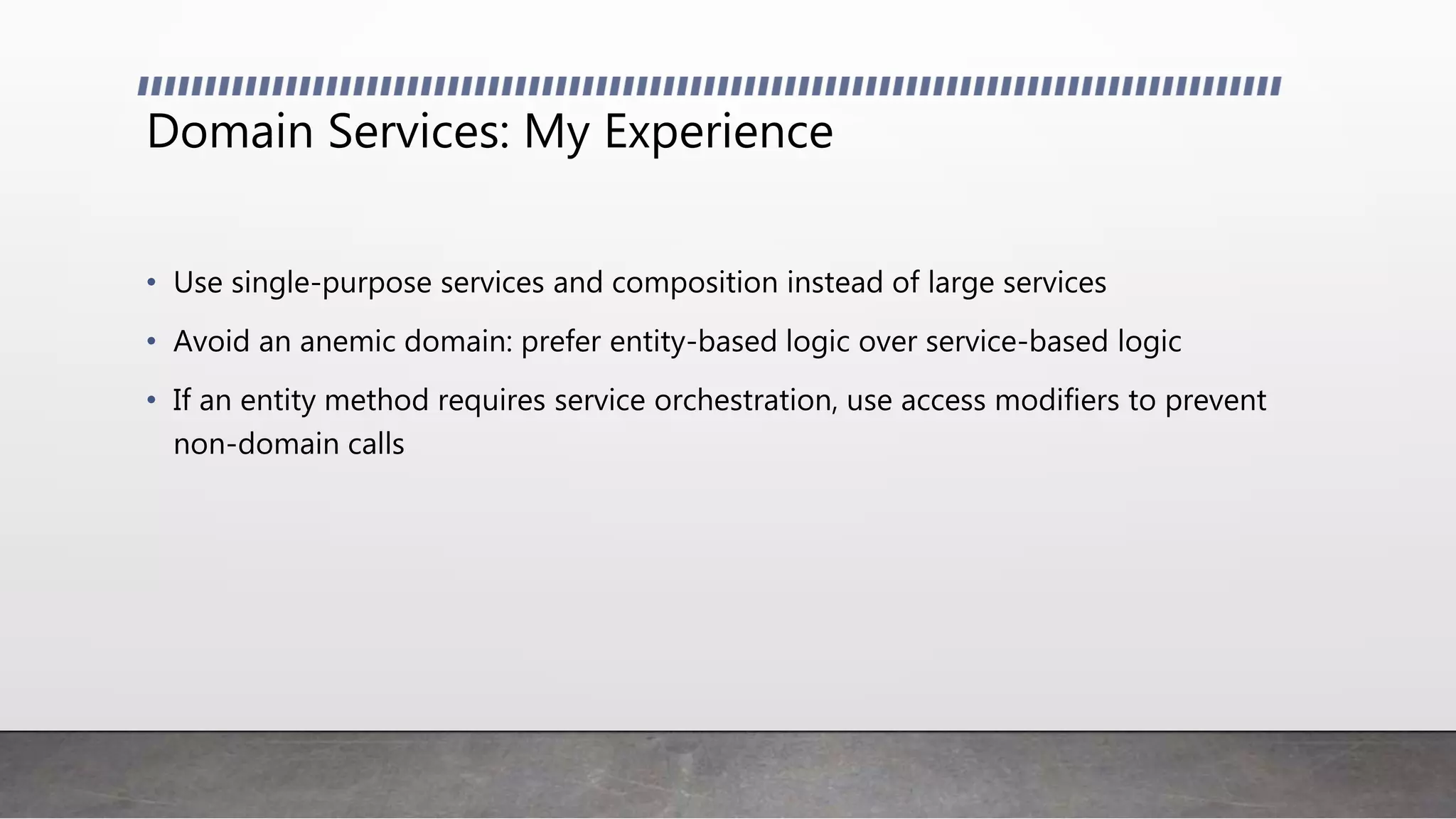 Domain Services: My Experience
• Use single-purpose services and composition instead of large services
• Avoid an anemic domain: prefer entity-based logic over service-based logic
• If an entity method requires service orchestration, use access modifiers to prevent
non-domain calls
 