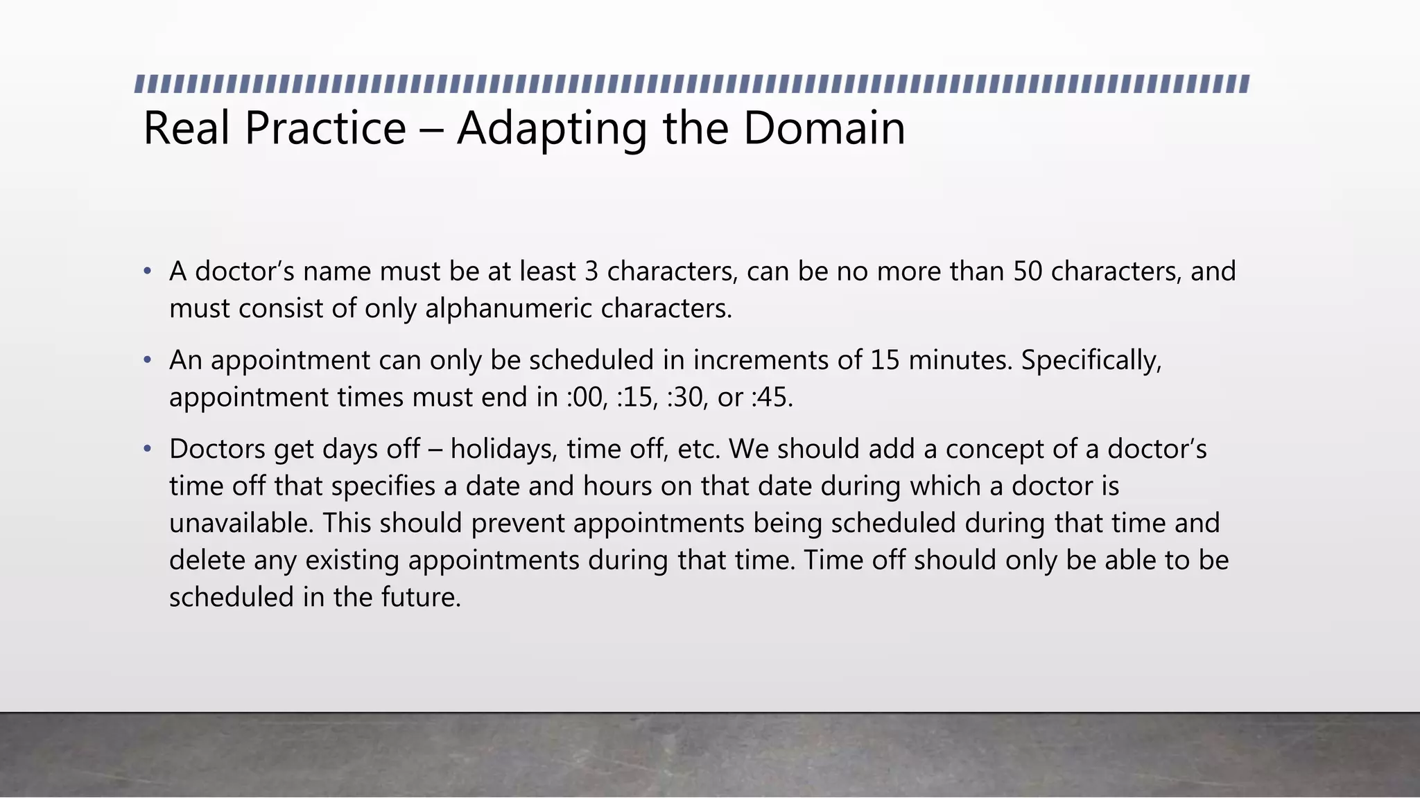 Real Practice – Adapting the Domain
• A doctor’s name must be at least 3 characters, can be no more than 50 characters, and
must consist of only alphanumeric characters.
• An appointment can only be scheduled in increments of 15 minutes. Specifically,
appointment times must end in :00, :15, :30, or :45.
• Doctors get days off – holidays, time off, etc. We should add a concept of a doctor’s
time off that specifies a date and hours on that date during which a doctor is
unavailable. This should prevent appointments being scheduled during that time and
delete any existing appointments during that time. Time off should only be able to be
scheduled in the future.
 