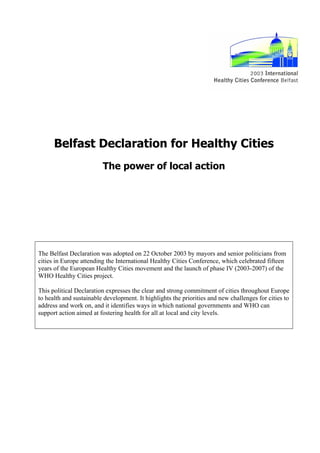 Belfast Declaration for Healthy Cities
                         The power of local action




The Belfast Declaration was adopted on 22 October 2003 by mayors and senior politicians from
cities in Europe attending the International Healthy Cities Conference, which celebrated fifteen
years of the European Healthy Cities movement and the launch of phase IV (2003-2007) of the
WHO Healthy Cities project.

This political Declaration expresses the clear and strong commitment of cities throughout Europe
to health and sustainable development. It highlights the priorities and new challenges for cities to
address and work on, and it identifies ways in which national governments and WHO can
support action aimed at fostering health for all at local and city levels.
 