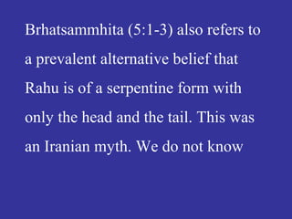 Brhatsammhita (5:1-3) also refers to
a prevalent alternative belief that
Rahu is of a serpentine form with
only the head and the tail. This was
an Iranian myth. We do not know
 