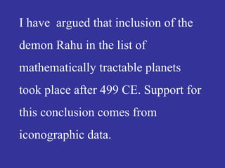 I have argued that inclusion of the
demon Rahu in the list of
mathematically tractable planets
took place after 499 CE. Support for
this conclusion comes from
iconographic data.
 