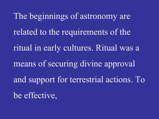 The beginnings of astronomy are
related to the requirements of the
ritual in early cultures. Ritual was a
means of securing divine approval
and support for terrestrial actions. To
be effective,
 
