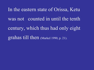 In the eastern state of Orissa, Ketu
was not counted in until the tenth
century, which thus had only eight
grahas till then (Markel 1990, p. 21).
 