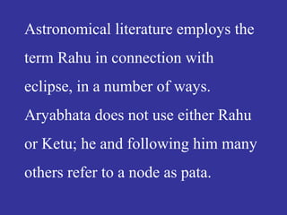 Astronomical literature employs the
term Rahu in connection with
eclipse, in a number of ways.
Aryabhata does not use either Rahu
or Ketu; he and following him many
others refer to a node as pata.
 